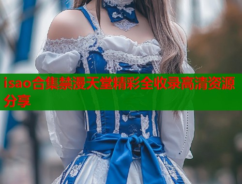 isao合集禁漫天堂精彩全收录高清资源分享  第2张