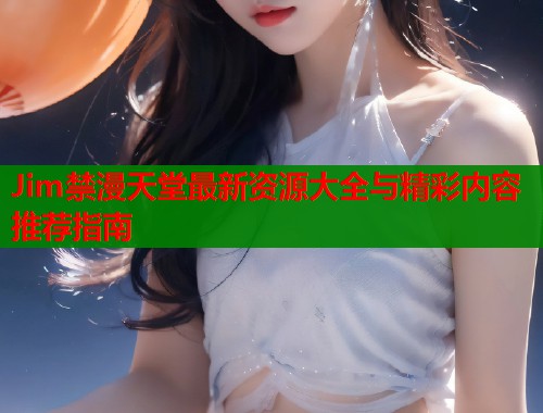 Jim禁漫天堂最新资源大全与精彩内容推荐指南
