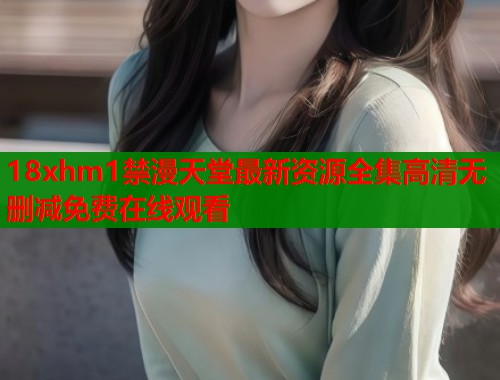 18xhm1禁漫天堂最新资源全集高清无删减免费在线观看