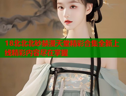 18北北北砂禁漫天堂精彩合集全新上线精彩内容尽在掌握