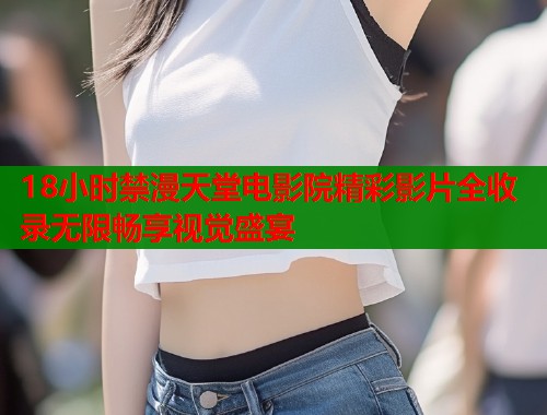 18小时禁漫天堂电影院精彩影片全收录无限畅享视觉盛宴
