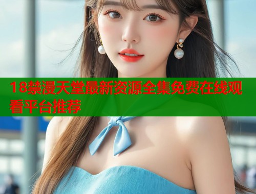 18禁漫天堂最新资源全集免费在线观看平台推荐