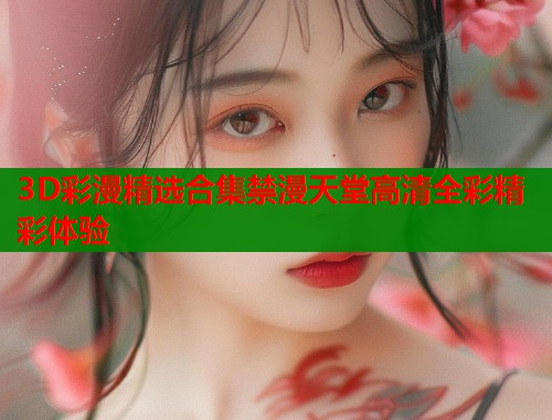 3D彩漫精选合集禁漫天堂高清全彩精彩体验