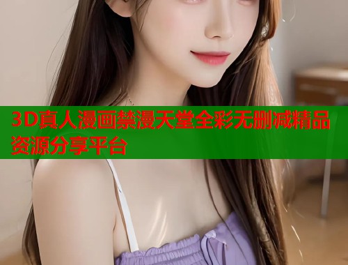 3D真人漫画禁漫天堂全彩无删减精品资源分享平台