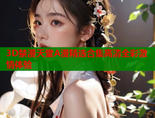 3D禁漫天堂A漫精选合集高清全彩激情体验