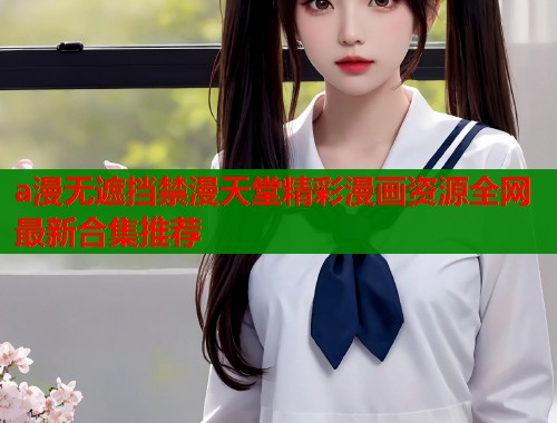 a漫无遮挡禁漫天堂精彩漫画资源全网最新合集推荐