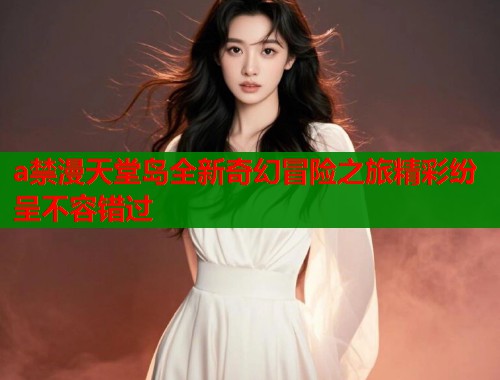 a禁漫天堂岛全新奇幻冒险之旅精彩纷呈不容错过